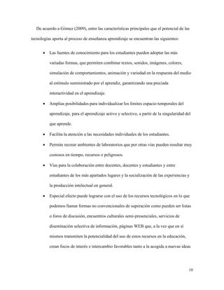 10
De acuerdo a Gómez (2009), entre las características principales que el potencial de las
tecnologías aporta al proceso de enseñanza aprendizaje se encuentran las siguientes:
 Las fuentes de conocimiento para los estudiantes pueden adoptar las más
variadas formas, que permiten combinar textos, sonidos, imágenes, colores,
simulación de comportamientos, animación y variedad en la respuesta del medio
al estímulo suministrado por el aprendiz, garantizando una preciada
interactividad en el aprendizaje.
 Amplias posibilidades para individualizar los límites espacio-temporales del
aprendizaje, para el aprendizaje activo y selectivo, a partir de la singularidad del
que aprende.
 Facilita la atención a las necesidades individuales de los estudiantes.
 Permite recrear ambientes de laboratorios que por otras vías pueden resultar muy
costosos en tiempo, recursos o peligrosos.
 Vías para la colaboración entre docentes, docentes y estudiantes y entre
estudiantes de los más apartados lugares y la socialización de las experiencias y
la producción intelectual en general.
 Especial efecto puede lograrse con el uso de los recursos tecnológicos en lo que
podemos llamar formas no convencionales de superación como pueden ser listas
o foros de discusión, encuentros culturales semi-presenciales, servicios de
diseminación selectiva de información, páginas WEB que, a la vez que en sí
mismos transmiten la potencialidad del uso de estos recursos en la educación,
crean focos de interés e intercambio favorables tanto a la acogida a nuevas ideas
 