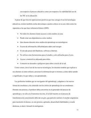 11
con respecto al proceso educativo como con respecto a la viabilidad del uso de
las TIC en la educación.
A pesar de que lista de repercusiones positivas que trae consigo el uso de tecnologías
educativas, existen también ciertas desventajas o puntos críticos en su uso, tales como las
siguientes a las que hace referencia Gómez (2009):
 No todos los alumnos tienen accesos a estos medios en casa.
 Puede crear una dependencia a estos medios.
 Que alumno descarte otros medios de aprendizaje no tecnológicos.
 Exceso de información, dificultad para saber cual escoger.
 El elevado precio del Hardware, software e Internet.
 No utilizar estas herramientas para el estudio y solo utilizarlas para el ocio.
 Acceso a material no adecuado para niños.
 Contactos no deseados o peligrosos para niños a través de la red.
Como vemos, con el uso de las nuevas tecnologías, los docentes tendrán que explicar a
sus alumnos el cómo utilizar y procesar la información por si mismos y cómo darle sentido
o significado a lo que saben y van aprendiendo.
Los profesores tendrán que ser navegantes del aprendizaje y adaptarse a las nuevas
formas de enseñanza y de contenido con los estilos de aprendizaje de sus estudiantes.
Durante este proceso, el profesor debe convertirse en el generador del proceso de
aprendizaje y no sólo en el transmisor de éste, el rol del maestro en el proceso de
transferencia de conocimiento debe dar un giro, que parta de sustituir el enseñar asignaturas
para inculcarle al alumno, en este proceso, aptitudes, desarrollarle habilidades y crearle
destrezas, es decir, formarle la inteligencia.
 