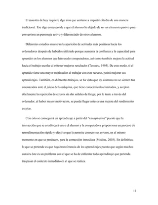 12
El maestro de hoy requiere algo más que sentarse a impartir cátedra de una manera
tradicional. Ese algo corresponde a que el alumno ha dejado de ser un elemento pasivo para
convertirse en personaje activo y diferenciado de otros alumnos.
Diferentes estudios muestran la aparición de actitudes más positivas hacia los
ordenadores después de haberlos utilizado porque aumenta la confianza y la capacidad para
aprender en los alumnos que han usado computadoras, así como también mejora la actitud
hacia el trabajo escolar al obtener mejores resultados (Tesouro, 1995). De este modo, si el
aprendiz tiene una mayor motivación al trabajar con este recurso, podrá mejorar sus
aprendizajes. También, en diferentes trabajos, se ha visto que los alumnos no se sienten tan
amenazados ante el juicio de la máquina, que tiene conocimientos limitados, y aceptan
dócilmente la repetición de errores sin dar señales de fatiga; por lo tanto a través del
ordenador, al haber mayor motivación, se puede llegar antes a una mejora del rendimiento
escolar.
Con esto se conseguirá un aprendizaje a partir del “ensayo-error” puesto que la
interacción que se establecerá entre el alumno y la computadora proporciona un proceso de
retroalimentación rápido y efectivo que le permite conocer sus errores, en el mismo
momento en que se producen, para la corrección inmediata (Medina, 2003). En definitiva,
lo que se pretende es que haya transferencia de los aprendizajes puesto que según muchos
autores éste es un problema con el que se ha de enfrentar todo aprendizaje que pretenda
traspasar el contexto inmediato en el que se realiza.
 
