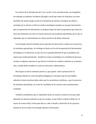 14
Los efectos de la introducción del “mass media” en la sociedad actual, son innegables,
sin embargo no podemos olvidarnos del papel crucial que tienen las relaciones con otros
miembros de nuestro grupo social en la formación de nuestros conceptos de cultura y
sociedad, por lo anterior si bien los medios tecnológicos pueden ser una gran herramienta
para la transmisión de información, no podemos dejar de lado la importancia que tienen los
lazos que formamos con otros en nuestros procesos de enseñanza-aprendizaje, por lo que es
importante que no subestimemos los efectos positivos de dichas relaciones.
La tecnología educativa brinda nuevas opciones de innovación y mejora en los procesos
de enseñanza-aprendizaje, sin embargo no basta con la sola incorporación de herramientas
tecnológicas a la educación, ya que esto no es garantía absoluta de que se produzca una
mejora que resulte permanente. Siendo los avances tecnológicos un resultado de procesos
sociales en algunas ocasiones lo que hacen es reforzar los modelos culturales ya existentes,
aún y cuando dichos modelos no sean los más justos o democráticos.
Para lograr un efecto realmente positivo y que explore todo el potencial de las
tecnologías educativas como disciplina pedagógica es necesario que las necesidades
educativas tomen un primer plano antes que las económicas o políticas, y que los procesos
de enseñanza-aprendizaje, así como los resultados de los mismos sean constantemente
evaluados.
También consideramos que es importante tomar en cuenta el contexto en el que serán
aplicados los procesos educativos que nos ocupan, ya que dichos contextos deben ser, al
menos de manera ideal, la base para llevar a cabo el diseño y desarrollo de los procesos
formativos de los cuales la tecnología educativa forma parte.
 