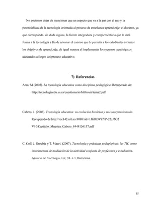 15
No podemos dejar de mencionar que un aspecto que va a la par con el uso y la
potencialidad de la tecnología orientada al proceso de enseñanza-aprendizaje: el docente, ya
que corresponde, sin duda alguna, la fuente integradora y complementaria que le dará
forma a la tecnología a fin de retomar el camino que le permita a los estudiantes alcanzar
los objetivos de aprendizaje, de igual manera el implementar los recursos tecnológicos
adecuados al logro del proceso educativo.
7) Referencias
Area, M (2002). La tecnología educativa como disciplina pedagógica. Recuperado de:
http://tecnologiaedu.us.es/cuestionario/bibliovir/tema2.pdf
Cabero, J. (2006). Tecnología educativa: su evolución histórica y su conceptualización.
Recuperado de http://mc142.uib.es:8080/rid=1JGRDVCYP-22JJ5G2
V10/Capitulo_Muestra_Cabero_8448156137.pdf
C. Coll, J. Onrubia y T. Mauri. (2007). Tecnología y prácticas pedagógicas: las TIC como
instrumentos de mediación de la actividad conjunta de profesores y estudiantes.
Anuario de Psicologia, vol, 38. n.3, Barcelona.
 
