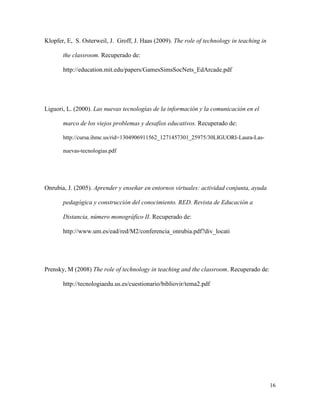 16
Klopfer, E, S. Osterweil, J. Groff, J. Haas (2009). The role of technology in teaching in
the classroom. Recuperado de:
http://education.mit.edu/papers/GamesSimsSocNets_EdArcade.pdf
Liguori, L. (2000). Las nuevas tecnologías de la información y la comunicación en el
marco de los viejos problemas y desafíos educativos. Recuperado de:
http://cursa.ihmc.us/rid=1304906911562_1271457301_25975/30LIGUORI-Laura-Las-
nuevas-tecnologias.pdf
Onrubia, J. (2005). Aprender y enseñar en entornos virtuales: actividad conjunta, ayuda
pedagógica y construcción del conocimiento. RED. Revista de Educación a
Distancia, número monográfico II. Recuperado de:
http://www.um.es/ead/red/M2/conferencia_onrubia.pdf?div_locati
Prensky, M (2008) The role of technology in teaching and the classroom. Recuperado de:
http://tecnologiaedu.us.es/cuestionario/bibliovir/tema2.pdf
 