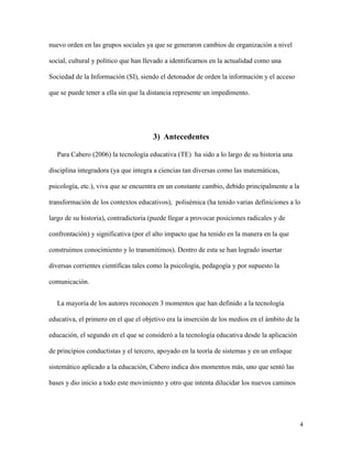 4
nuevo orden en las grupos sociales ya que se generaron cambios de organización a nivel
social, cultural y político que han llevado a identificarnos en la actualidad como una
Sociedad de la Información (SI), siendo el detonador de orden la información y el acceso
que se puede tener a ella sin que la distancia represente un impedimento.
3) Antecedentes
Para Cabero (2006) la tecnología educativa (TE) ha sido a lo largo de su historia una
disciplina integradora (ya que integra a ciencias tan diversas como las matemáticas,
psicología, etc.), viva que se encuentra en un constante cambio, debido principalmente a la
transformación de los contextos educativos), polisémica (ha tenido varias definiciones a lo
largo de su historia), contradictoria (puede llegar a provocar posiciones radicales y de
confrontación) y significativa (por el alto impacto que ha tenido en la manera en la que
construimos conocimiento y lo transmitimos). Dentro de esta se han logrado insertar
diversas corrientes científicas tales como la psicología, pedagogía y por supuesto la
comunicación.
La mayoría de los autores reconocen 3 momentos que han definido a la tecnología
educativa, el primero en el que el objetivo era la inserción de los medios en el ámbito de la
educación, el segundo en el que se consideró a la tecnología educativa desde la aplicación
de principios conductistas y el tercero, apoyado en la teoría de sistemas y en un enfoque
sistemático aplicado a la educación, Cabero indica dos momentos más, uno que sentó las
bases y dio inicio a todo este movimiento y otro que intenta dilucidar los nuevos caminos
 