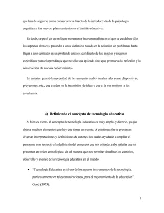 5
que han de seguirse como consecuencia directa de la introducción de la psicología
cognitiva y los nuevos planteamientos en el ámbito educativo.
Es decir, se pasó de un enfoque meramente instrumentalista en el que se cuidaban sólo
los aspectos técnicos, pasando a unos sistémico basado en la solución de problemas hasta
llegar a uno centrado en un profundo análisis del diseño de los medios y recursos
específicos para el aprendizaje que no sólo sea aplicado sino que promueva la reflexión y la
construcción de nuevos conocimientos.
Lo anterior generó la necesidad de herramientas audiovisuales tales como diapositivas,
proyectores, etc., que ayuden en la trasmisión de ideas y que a la vez motiven a los
estudiantes.
4) Definiendo el concepto de tecnología educativa
Si bien es cierto, el concepto de tecnología educativa es muy amplio y diverso, ya que
abarca muchos elementos que hay que tomar en cuenta. A continuación se presentan
diversas interpretaciones y definiciones de autores, los cuales ayudarán a ampliar el
panorama con respecto a la definición del concepto que nos atiende, cabe señalar que se
presentan en orden cronológico, de tal manera que nos permite visualizar los cambios,
desarrollo y avance de la tecnología educativa en el mundo.
 “Tecnología Educativa es el uso de los nuevos instrumentos de la tecnología,
particularmente en telecomunicaciones, para el mejoramiento de la educación”.
Good (1973).
 