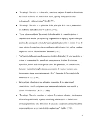 6
 “Tecnología Educativa es el desarrollo y uso de un conjunto de técnicas sistemáticas
basadas en la ciencia, útil para diseñar, medir, operar y manejar situaciones
instruccionales y educacionales.” Good (1973).
 “Tecnología Educativa es la aplicación de los principios de la ciencia para resolver
los problemas de la educación.” Chaclwick (1975).
 “En un primer sentido de ‘Tecnología de la educación', la expresión designa el
conjunto de los medios yuxtapuestos y los problemas de equipo y organización que
plantean. En un segundo sentido, la ‘tecnología de la educación' ya no será el uso de
cierto número de máquinas, sino un modo sistemático de concebir, realizar y valorar
un proceso total de funcionamiento.” Brunswic (1975).
 “La Tecnología Educativa es la manera sistemática de diseñar, llevar a la práctica y
evaluar el proceso total del aprendizaje y enseñanza en términos de objetivos
específicos, basada en la investigación acerca del aprendizaje y la comunicación
humana y mediante el empleo de una combinación de recursos humanos y no-
humanos para lograr una enseñanza más eficaz”. Comisión de Tecnología de la
Enseñanza de EUA (1976).
 La tecnología educativa es una aplicación sistemática de los recursos del
conocimiento científico al proceso que necesita cada individuo para adquirir y
utilizar conocimientos. UNESCO (1980)
 “Tecnología Educativa constituye el conjunto de procesos, métodos y técnicas para
afrontar los problemas de la praxis educativa y para favorecer la dinámica del
aprendizaje conforme a las direcciones de un diseño académico-curricular inscrito y
comprometido con un proyecto histórico-pedagógico”. Guédez (1982).
 