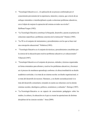 7
 “Tecnología Educativa es (...) la aplicación de un proceso conformado por el
conocimiento proveniente de la experiencia, intuición y ciencia, que a través de un
enfoque sistemático e interdisciplinario ayuda a solucionar problemas educativos,
con el objeto de mejorar la operación del sistema en todos sus niveles”.
Hoffman/Vargas (1982).
 “La Tecnología Educativa constituye la búsqueda, desarrollo y puesta en práctica de
soluciones específicas a problemas concretos de la instrucción” Orantes (1985).
 “La TE es el conjunto de instrumentos y procedimientos con los que se hace real
una concepción educacional.” Peñaloza (1985).
 “Tecnología Educativa es el conjunto de técnicas y procedimientos concebidos por
la ciencia de la educación para resolver problemas educativos y/o educacionales”
Villarroel (1987).
 “Tecnología Educativa es el conjunto de procesos, métodos y técnicas organizadas
en forma sistemática para afrontar y resolver los problemas educativos y favorecer
así el proceso de enseñanza-aprendizaje conforme a la direccionalidad de un diseño
académico-curricular, si se trata de un sistema escolar; un diseño organizacional, si
se trata del desarrollo de recursos. Humanos, y un diseño socioeducacional si se
trata del desarrollo comunitario, tomando en cuenta sus relaciones con los demás
sistemas sociales, ideológicos, políticos, económicos y culturales”. Dorrego (1987).
 “La Tecnología Educativa es un espacio de conocimiento pedagógico sobre los
medios, la cultura y la educación en el que se cruzan las aportaciones de distintas
disciplinas de las ciencias sociales.” Area (2009)
 