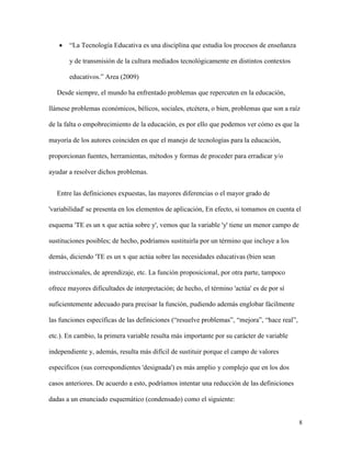 8
 “La Tecnología Educativa es una disciplina que estudia los procesos de enseñanza
y de transmisión de la cultura mediados tecnológicamente en distintos contextos
educativos.” Area (2009)
Desde siempre, el mundo ha enfrentado problemas que repercuten en la educación,
llámese problemas económicos, bélicos, sociales, etcétera, o bien, problemas que son a raíz
de la falta o empobrecimiento de la educación, es por ello que podemos ver cómo es que la
mayoría de los autores coinciden en que el manejo de tecnologías para la educación,
proporcionan fuentes, herramientas, métodos y formas de proceder para erradicar y/o
ayudar a resolver dichos problemas.
Entre las definiciones expuestas, las mayores diferencias o el mayor grado de
'variabilidad' se presenta en los elementos de aplicación, En efecto, si tomamos en cuenta el
esquema 'TE es un x que actúa sobre y', vemos que la variable 'y' tiene un menor campo de
sustituciones posibles; de hecho, podríamos sustituirla por un término que incluye a los
demás, diciendo 'TE es un x que actúa sobre las necesidades educativas (bien sean
instruccionales, de aprendizaje, etc. La función proposicional, por otra parte, tampoco
ofrece mayores dificultades de interpretación; de hecho, el término 'actúa' es de por sí
suficientemente adecuado para precisar la función, pudiendo además englobar fácilmente
las funciones específicas de las definiciones (“resuelve problemas”, “mejora”, “hace real”,
etc.). En cambio, la primera variable resulta más importante por su carácter de variable
independiente y, además, resulta más difícil de sustituir porque el campo de valores
específicos (sus correspondientes 'designada') es más amplio y complejo que en los dos
casos anteriores. De acuerdo a esto, podríamos intentar una reducción de las definiciones
dadas a un enunciado esquemático (condensado) como el siguiente:
 