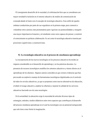 9
El consiguiente desarrollo de la sociedad y la información hizo que se considerara con
mayor seriedad la inclusión en el entorno educativo de medios de comunicación de
avanzada dando al traste con el concepto de tecnología educativa. Esta sufrió de iguales
embates conductistas por parte de sus seguidores en la primera etapa, pero comenzó a
vislumbrar otros caminos más prometedores para vigorizar sus potencialidades y otorgarle
una mayor importancia al maestro y al estudiante como seres capaces de pensar y construir
el conocimiento en perfecta colaboración. Es así como la tecnología educativa transita por
posiciones cognitivistas y constructivistas.
5) La tecnología educativa en el proceso de enseñanza-aprendizaje
La incorporación de las nuevas tecnologías en los procesos educativos ha tenido un
impacto considerable en el desarrollo de aprendizaje y en las prácticas docentes. La
presencia de recursos tecnológicos modifica los entornos educativos y tienen efectos en el
aprendizaje de los alumnos. Algunos autores coinciden en que existen evidencias que han
provocado un explosivo manejo de herramientas tecnológicas digitalizadas en el currículo
de todos los niveles educativos, ya que se proponen como nuevas alternativas de educación,
el abatir el rezago educativo, ampliar la cobertura y mejorar la calidad de los servicios
educativos haciendo uso de estas tecnologías.
En la actualidad, la educación exige la necesidad de articular diversos tipos de
estrategias, métodos, medios didácticos entre otros aspectos que contribuyen al desarrollo
del proceso enseñanza-aprendizaje en el cual las tecnologías son un potencial enriquecedor
que solo tiene como límite la imaginación.
 