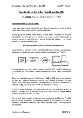 Montando un Servidor FreeNX en CentOS                        FreeNX - Rev.02


         Montando un Servidor FreeNX en CentOS

             FreeNX (III) - Impresión desde el Cliente de FreeNX.


Impresión desde el Cliente FreeNX.

Hasta aquí todo ha sido muy bonito, pero llega el momento de imprimir, cómo
imprimimos ahora desde nuestra sesión de FreeNX.

Bueno, pues no hemos dado pocas vueltas hasta encontrar la solución
rebuscando por ahí, porque, la verdad sea dicha, mucha información al
respecto tampoco hay. Por aquí hemos encontrado alguna y la hemos
adaptado a nuestras necesidades:

              http://tldp.org/HOWTO/Debian-and-Windows-Shared-Printing


Imaginemos que tenemos un PC en Windows XP con una impresora conectada
a él y queremos utilizarla para imprimir desde nuestra sesión de FreeNX:




Pues tendremos que hacer configuraciones en el Servidor FreeNX, al igual que
si usásemos Terminal Server también las tendríamos que haber realizado en
él.

Como los protocolos que usa Windows son SMB y CIFS para la compartición
de recursos, nosotros usaremos Samba para comunicar nuestro Servidor
FreeNX con los equipos Windows que comparten los recursos / impresoras, a
parte de configurar CUPS como Gestor de Impresión en Linux.

En primer lugar tendremos que asegurarnos de que, se tiene libre acceso al
puerto 139 y 445 al PC y Servidor, y que tanto CUPS como el Cliente Samba
están instalados en nuestro servidor.

Para el tema de los puertos, si estamos en una red externa al Servidor FreeNX,
tendremos que direccionar los siguientes puertos al PC-Windows que tiene la
impresora compartida conectada para que el Servidor FreeNX pueda encontrar
los recursos:



Realizado por: Ramses                                               28/10/2012
 