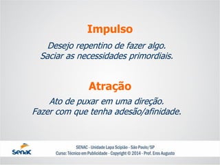 Desejo repentino de fazer algo. Saciar as necessidades primordiais. 
Impulso 
Ato de puxar em uma direção. 
Fazer com que tenha adesão/afinidade. 
Atração  
