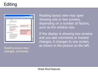 Editing Reading layout view may open showing one or two screens, depending on a number of factors, such as the window size.  Great Word features Reading layout view: changes, comments If the display is showing two screens and you add comments or tracked changes, it changes to one screen, as shown in the picture on the left. 