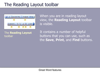 The Reading Layout toolbar When you are in reading layout view, the  Reading Layout  toolbar is visible.  It contains a number of helpful buttons that you can use, such as the  Save ,  Print , and  Find  buttons.  Great Word features The  Reading Layout  toolbar 