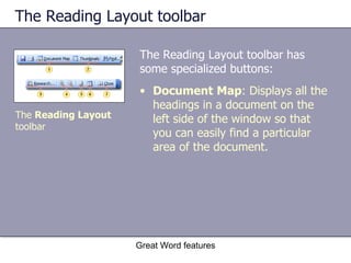 The Reading Layout toolbar The Reading Layout toolbar has some specialized buttons: Great Word features Document   Map : Displays all the headings in a document on the left side of the window so that you can easily find a particular area of the document. The  Reading Layout  toolbar 