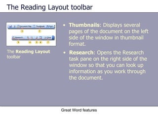 The Reading Layout toolbar Thumbnails : Displays several pages of the document on the left side of the window in thumbnail format. Great Word features The  Reading Layout  toolbar Research : Opens the Research task pane on the right side of the window so that you can look up information as you work through the document. 
