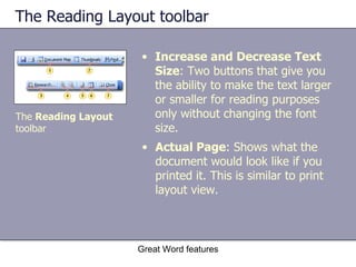 The Reading Layout toolbar Increase and Decrease Text Size : Two buttons that give you the ability to make the text larger or smaller for reading purposes only without changing the font size. Great Word features The  Reading Layout  toolbar Actual Page : Shows what the document would look like if you printed it. This is similar to print layout view. 