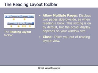 The Reading Layout toolbar Allow Multiple Pages : Displays two pages side-by-side, as when reading a book. This setting is on by default, but the actual display depends on your window size. Great Word features The  Reading Layout  toolbar Close : Takes you out of reading layout view. 
