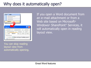 Why does it automatically open? If you open a Word document from an e–mail attachment or from a Web site based on Microsoft ®  Windows ®  SharePoint ®  Services, it will automatically open in reading layout view.  Great Word features You can stop reading layout view from automatically opening. 