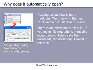 Why does it automatically open? Reading layout view is not a traditional Word view, in that you can't save a document in this view.  Great Word features You can stop reading layout view from automatically opening. There is an exception to this rule: If you make ink annotations in reading layout view and then save the document, the document is saved in this view. 
