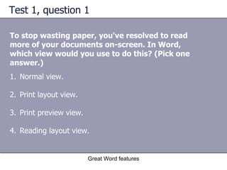 Test 1, question 1 To stop wasting paper, you've resolved to read more of your documents on-screen. In Word, which view would you use to do this? (Pick one answer.) Great Word features Normal view.  Print layout view.  Print preview view.  Reading layout view. 