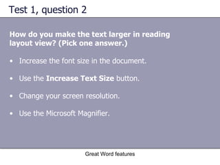 Test 1, question 2 How do you make the text larger in reading layout view? (Pick one answer.) Great Word features Increase the font size in the document.  Use the  Increase Text Size  button. Change your screen resolution.  Use the Microsoft Magnifier. 