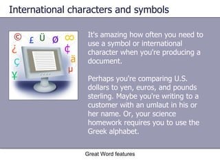 International characters and symbols It's amazing how often you need to use a symbol or international character when you're producing a document.  Perhaps you're comparing U.S. dollars to yen, euros, and pounds sterling. Maybe you're writing to a customer with an umlaut in his or her name. Or, your science homework requires you to use the Greek alphabet. Great Word features 