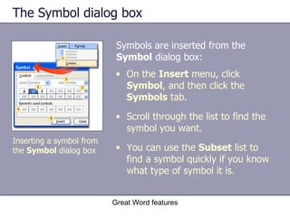 The Symbol dialog box Symbols are inserted from the  Symbol  dialog box:  Great Word features Inserting a symbol from the  Symbol  dialog box On the  Insert  menu, click  Symbol , and then click the  Symbols  tab. Scroll through the list to find the symbol you want. You can use the  Subset  list to find a symbol quickly if you know what type of symbol it is. 