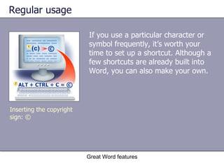 Regular usage If you use a particular character or symbol frequently, it’s worth your time to set up a shortcut. Although a few shortcuts are already built into Word, you can also make your own. Great Word features Inserting the copyright sign: © 