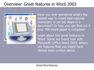 Have you ever wondered what's the easiest way to insert international characters or set tab stops in a document? Or how you can find out if your 700–word paper is complete?  Overview: Great features in Word 2003 Great Word features Learn about five great features in Word. Some are brand new with Microsoft ®  Office Word 2003; others are features that you might have always been curious about. 