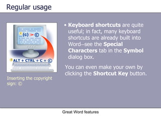 Regular usage Keyboard shortcuts  are quite useful; in fact, many keyboard shortcuts are already built into Word — see the  Special Characters  tab in the  Symbol  dialog box. Great Word features Inserting the copyright sign: © You can even make your own by clicking the  Shortcut Key  button. 