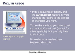 Regular usage Type a sequence of letters, and the  AutoCorrect  feature in Word changes the letters to the symbol or character you want.  Great Word features To use this method, you have to set up the AutoCorrect text (except for a few symbols), but you only have to do it once.  It's easier to remember than keyboard shortcuts.   Inserting the copyright sign: © 