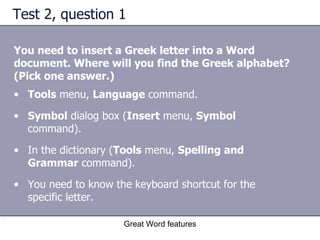 Test 2, question 1 You need to insert a Greek letter into a Word document. Where will you find the Greek alphabet? (Pick one answer.) Great Word features Tools  menu,  Language  command.  Symbol  dialog box ( Insert  menu,  Symbol  command).  In the dictionary ( Tools  menu,  Spelling and Grammar  command).  You need to know the keyboard shortcut for the specific letter.  