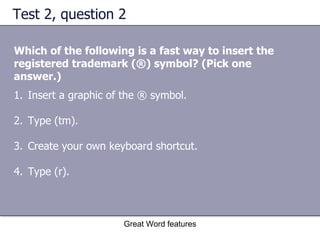 Test 2, question 2 Which of the following is a fast way to insert the registered trademark (®) symbol? (Pick one answer.) Great Word features Insert a graphic of the ® symbol.  Type (tm).  Create your own keyboard shortcut.  Type (r). 
