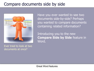Compare documents side by side Have you ever wanted to see two documents side-by-side? Perhaps you wanted to compare documents containing related information?  Introducing you to the new  Compare Side by Side  feature in Word. Great Word features Ever tried to look at two documents at once? 