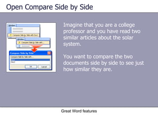 Open Compare Side by Side Imagine that you are a college professor and you have read two similar articles about the solar system.  You want to compare the two documents side by side to see just how similar they are.  Great Word features 