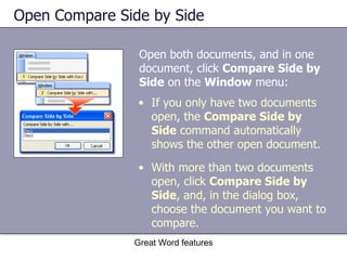 Open Compare Side by Side Open both documents, and in one document, click  Compare Side by Side  on the  Window  menu:  Great Word features If you only have two documents open, the  Compare Side by Side  command automatically shows the other open document. With more than two documents open, click  Compare Side by Side , and, in the dialog box, choose the document you want to compare. 