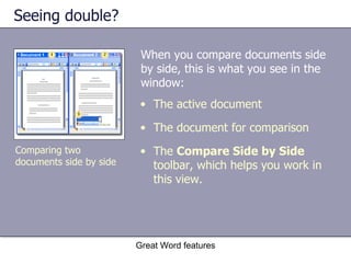 Seeing double? When you compare documents side by side, this is what you see in the window:  Great Word features Comparing two documents side by side The active document The document for comparison The  Compare Side by Side  toolbar, which helps you work in this view.  