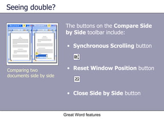 Seeing double? The buttons on the  Compare Side by Side  toolbar include:  Great Word features Reset Window Position  button Comparing two documents side by side Synchronous Scrolling  button Close Side by Side  button 