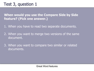 Test 3, question 1 When would you use the Compare Side by Side feature? (Pick one answer.) Great Word features When you have to read two separate documents.  When you want to merge two versions of the same document.  When you want to compare two similar or related documents. 
