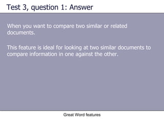 Test 3, question 1: Answer When you want to compare two similar or related documents. Great Word features This feature is ideal for looking at two similar documents to compare information in one against the other. 