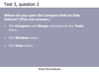 Test 3, question 2 Where do you open the Compare Side by Side feature? (Pick one answer.) Great Word features The  Compare  and  Merge  command on the  Tools  menu.  The  Window  menu.  The  View  menu. 