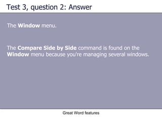 Test 3, question 2: Answer The  Window  menu. Great Word features The  Compare Side by Side  command is found on the  Window  menu because you're managing several windows. 