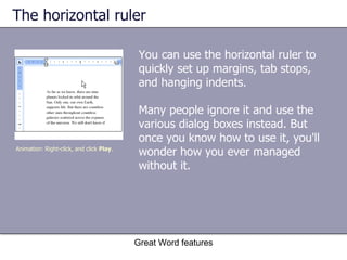 The horizontal ruler You can use the horizontal ruler to quickly set up margins, tab stops, and hanging indents. Many people ignore it and use the various dialog boxes instead. But once you know how to use it, you'll wonder how you ever managed without it. Great Word features Animation: Right-click, and click  Play . 