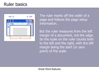 Ruler basics The ruler marks off the width of a page and follows the page setup information.  Great Word features But the ruler measures from the left margin of a document, not the edge. So the scale on the ruler counts both to the left and the right, with the left margin being the start (or zero point) of the scale.  
