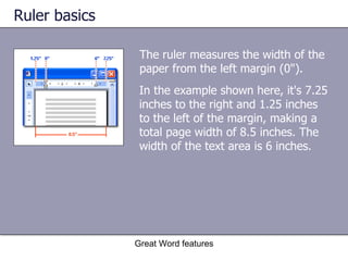 Ruler basics The ruler measures the width of the paper from the left margin (0").  Great Word features In the example shown here, it's 7.25 inches to the right and 1.25 inches to the left of the margin, making a total page width of 8.5 inches. The width of the text area is 6 inches. 