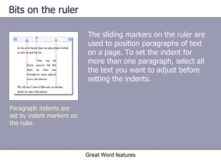 Bits on the ruler The sliding markers on the ruler are used to position paragraphs of text on a page. To set the indent for more than one paragraph, select all the text you want to adjust before setting the indents. Great Word features Paragraph indents are set by indent markers on the ruler. 