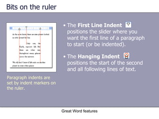 Bits on the ruler The  Hanging Indent   positions the start of the second and all following lines of text.  Great Word features Paragraph indents are set by indent markers on the ruler. The  First Line Indent   positions the slider where you want the first line of a paragraph to start (or be indented). 