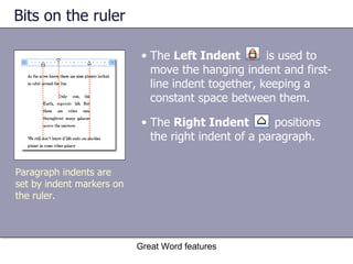 Bits on the ruler Great Word features Paragraph indents are set by indent markers on the ruler. The  Left Indent   is used to move the hanging indent and first-line indent together, keeping a constant space between them. The  Right Indent  positions the right indent of a paragraph. 