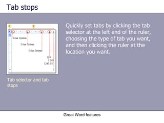 Tab stops  Quickly set tabs by clicking the tab selector at the left end of the ruler, choosing the type of tab you want, and then clicking the ruler at the location you want.  Great Word features Tab selector and tab stops 