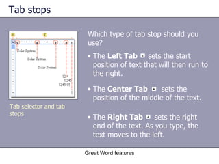 Tab stops  Which type of tab stop should you use? Great Word features The  Right Tab   sets the right end of the text. As you type, the text moves to the left. The  Center Tab   sets the position of the middle of the text. The  Left Tab  sets the start position of text that will then run to the right. Tab selector and tab stops 