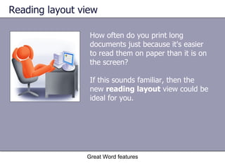 Reading layout view How often do you print long documents just because it's easier to read them on paper than it is on the screen?  If this sounds familiar, then the new  reading layout  view could be ideal for you.  Great Word features 